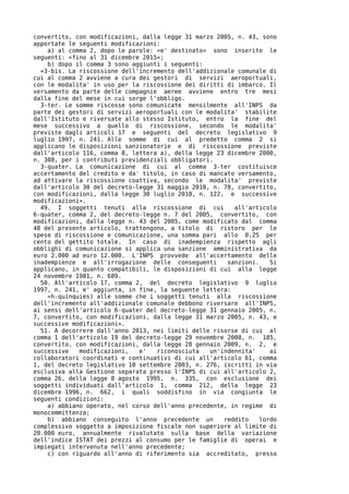 convertito, con modificazioni, dalla legge 31 marzo 2005, n. 43, sono
apportate le seguenti modificazioni:
    a) al comma 2, dopo le parole: «e' destinato» sono inserite le
seguenti: «fino al 31 dicembre 2015»;
    b) dopo il comma 3 sono aggiunti i seguenti:
  «3-bis. La riscossione dell'incremento dell'addizionale comunale di
cui al comma 2 avviene a cura dei gestori di servizi aeroportuali,
con le modalita' in uso per la riscossione dei diritti di imbarco. Il
versamento da parte delle compagnie aeree avviene entro tre mesi
dalla fine del mese in cui sorge l'obbligo.
  3-ter. Le somme riscosse sono comunicate mensilmente all'INPS da
parte dei gestori di servizi aeroportuali con le modalita' stabilite
dall'Istituto e riversate allo stesso Istituto, entro la fine del
mese successivo a quello di riscossione, secondo le modalita'
previste dagli articoli 17 e seguenti del decreto legislativo 9
luglio 1997, n. 241. Alle somme di cui al predetto comma 2 si
applicano le disposizioni sanzionatorie e di riscossione previste
dall'articolo 116, comma 8, lettera a), della legge 23 dicembre 2000,
n. 388, per i contributi previdenziali obbligatori.
  3-quater. La comunicazione di cui al comma 3-ter costituisce
accertamento del credito e da' titolo, in caso di mancato versamento,
ad attivare la riscossione coattiva, secondo le modalita' previste
dall'articolo 30 del decreto-legge 31 maggio 2010, n. 78, convertito,
con modificazioni, dalla legge 30 luglio 2010, n. 122, e successive
modificazioni».
  49. I soggetti tenuti alla riscossione di cui          all'articolo
6-quater, comma 2, del decreto-legge n. 7 del 2005, convertito, con
modificazioni, dalla legge n. 43 del 2005, come modificato dal comma
48 del presente articolo, trattengono, a titolo di ristoro per le
spese di riscossione e comunicazione, una somma pari allo 0,25 per
cento del gettito totale. In caso di inadempienza rispetto agli
obblighi di comunicazione si applica una sanzione amministrativa da
euro 2.000 ad euro 12.000. L'INPS provvede all'accertamento delle
inadempienze e all'irrogazione delle conseguenti       sanzioni.    Si
applicano, in quanto compatibili, le disposizioni di cui alla legge
24 novembre 1981, n. 689.
  50. All'articolo 17, comma 2, del decreto legislativo 9 luglio
1997, n. 241, e' aggiunta, in fine, la seguente lettera:
    «h-quinquies) alle somme che i soggetti tenuti alla riscossione
dell'incremento all'addizionale comunale debbono riversare all'INPS,
ai sensi dell'articolo 6-quater del decreto-legge 31 gennaio 2005, n.
7, convertito, con modificazioni, dalla legge 31 marzo 2005, n. 43, e
successive modificazioni».
  51. A decorrere dall'anno 2013, nei limiti delle risorse di cui al
comma 1 dell'articolo 19 del decreto-legge 29 novembre 2008, n. 185,
convertito, con modificazioni, dalla legge 28 gennaio 2009, n. 2, e
successive   modificazioni,   e'   riconosciuta   un'indennita'     ai
collaboratori coordinati e continuativi di cui all'articolo 61, comma
1, del decreto legislativo 10 settembre 2003, n. 276, iscritti in via
esclusiva alla Gestione separata presso l'INPS di cui all'articolo 2,
comma 26, della legge 8 agosto 1995, n. 335, con esclusione dei
soggetti individuati dall'articolo 1, comma 212, della legge 23
dicembre 1996, n. 662, i quali soddisfino in via congiunta le
seguenti condizioni:
    a) abbiano operato, nel corso dell'anno precedente, in regime di
monocommittenza;
    b) abbiano conseguito l'anno precedente un        reddito    lordo
complessivo soggetto a imposizione fiscale non superiore al limite di
20.000 euro, annualmente rivalutato sulla base della variazione
dell'indice ISTAT dei prezzi al consumo per le famiglie di operai e
impiegati intervenuta nell'anno precedente;
    c) con riguardo all'anno di riferimento sia accreditato, presso
 