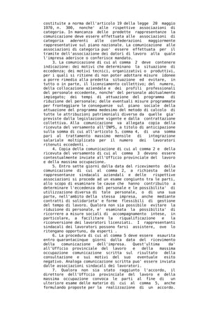costituite a norma dell'articolo 19 della legge 20 maggio
1970, n. 300, nonche' alle rispettive associazioni di
categoria. In mancanza delle predette rappresentanze la
comunicazione deve essere effettuata alle associazioni di
categoria   aderenti   alle   confederazioni    maggiormente
rappresentative sul piano nazionale. La comunicazione alle
associazioni di categoria puo' essere effettuata per il
tramite dell'associazione dei datori di lavoro alla quale
l'impresa aderisce o conferisce mandato.
    3. La comunicazione di cui al comma 2 deve contenere
indicazione: dei motivi che determinano la situazione di
eccedenza; dei motivi tecnici, organizzativi o produttivi,
per i quali si ritiene di non poter adottare misure idonee
a porre rimedio alla predetta situazione ed evitare, in
tutto o in parte, il licenziamento collettivo; del numero,
della collocazione aziendale e dei profili professionali
del personale eccedente, nonche' del personale abitualmente
impiegato; dei tempi di attuazione del programma           di
riduzione del personale; delle eventuali misure programmate
per fronteggiare le conseguenze sul piano sociale della
attuazione del programma medesimo del metodo di calcolo di
tutte le attribuzioni patrimoniali diverse da quelle gia'
previste dalla legislazione vigente e dalla contrattazione
collettiva. Alla comunicazione va allegata copia della
ricevuta del versamento all'INPS, a titolo di anticipazione
sulla somma di cui all'articolo 5, comma 4, di una somma
pari al trattamento massimo mensile        di   integrazione
salariale moltiplicato per il numero        dei   lavoratori
ritenuti eccedenti .
    4. Copia della comunicazione di cui al comma 2 e della
ricevuta del versamento di cui al comma 3 devono essere
contestualmente inviate all'Ufficio provinciale del lavoro
e della massima occupazione.
    5. Entro sette giorni dalla data del ricevimento della
comunicazione di cui al comma 2, a richiesta            delle
rappresentanze sindacali aziendali e delle        rispettive
associazioni si procede ad un esame congiunto tra le parti,
allo scopo di esaminare le cause che hanno contribuito a
determinare l'eccedenza del personale e le possibilita' di
utilizzazione diversa di tale personale, o di una sua
parte, nell'ambito della stessa impresa, anche mediante
contratti di solidarieta' e forme flessibili di gestione
del tempo di lavoro. Qualora non sia possibile evitare la
riduzione di personale, e' esaminata la possibilita' di
ricorrere a misure sociali di accompagnamento intese, in
particolare, a facilitare la      riqualificazione     e   la
riconversione dei lavoratori licenziati. I rappresentanti
sindacali dei lavoratori possono farsi assistere, ove lo
ritengano opportuno, da esperti .
    6. La procedura di cui al comma 5 deve essere esaurita
entro quarantacinque giorni dalla data del ricevimento
della   comunicazione   dell'impresa.    Quest'ultima     da'
all'Ufficio provinciale del lavoro       e   della    massima
occupazione comunicazione scritta sul risultato         della
consultazione e sui motivi del suo         eventuale    esito
negativo. Analoga comunicazione scritta puo' essere inviata
dalle associazioni sindacali dei lavoratori.
    7. Qualora non sia stato raggiunto l'accordo, il
direttore dell'Ufficio provinciale del lavoro e della
massima occupazione convoca le parti al fine di            un
ulteriore esame delle materie di cui al comma 5, anche
formulando proposte per la realizzazione di un accordo.
 