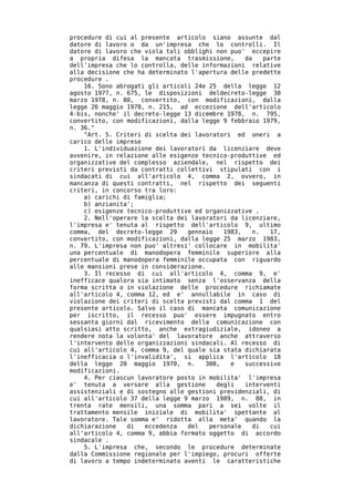 procedure di cui al presente articolo siano assunte dal
datore di lavoro o da un'impresa che lo controlli. Il
datore di lavoro che viola tali obblighi non puo' eccepire
a propria difesa la mancata trasmissione,        da   parte
dell'impresa che lo controlla, delle informazioni relative
alla decisione che ha determinato l'apertura delle predette
procedure .
    16. Sono abrogati gli articoli 24e 25 della legge 12
agosto 1977, n. 675, le disposizioni deldecreto-legge 30
marzo 1978, n. 80, convertito, con modificazioni, dalla
legge 26 maggio 1978, n. 215, ad eccezione dell'articolo
4-bis, nonche' il decreto-legge 13 dicembre 1978, n. 795,
convertito, con modificazioni, dalla legge 9 febbraio 1979,
n. 36."
    "Art. 5. Criteri di scelta dei lavoratori ed oneri a
carico delle imprese
    1. L'individuazione dei lavoratori da licenziare deve
avvenire, in relazione alle esigenze tecnico-produttive ed
organizzative del complesso aziendale, nel rispetto dei
criteri previsti da contratti collettivi stipulati con i
sindacati di cui all'articolo 4, comma 2, ovvero, in
mancanza di questi contratti, nel rispetto dei seguenti
criteri, in concorso tra loro:
    a) carichi di famiglia;
    b) anzianita';
    c) esigenze tecnico-produttive ed organizzative .
    2. Nell'operare la scelta dei lavoratori da licenziare,
l'impresa e' tenuta al rispetto dell'articolo 9, ultimo
comma, del decreto-legge 29      gennaio   1983,   n.   17,
convertito, con modificazioni, dalla legge 25 marzo 1983,
n. 79. L'impresa non puo' altresi' collocare in mobilita'
una percentuale di manodopera femminile superiore alla
percentuale di manodopera femminile occupata con riguardo
alle mansioni prese in considerazione.
    3. Il recesso di cui all'articolo 4, comma 9, e'
inefficace qualora sia intimato senza l'osservanza della
forma scritta o in violazione delle procedure richiamate
all'articolo 4, comma 12, ed e' annullabile in caso di
violazione dei criteri di scelta previsti dal comma 1 del
presente articolo. Salvo il caso di mancata comunicazione
per iscritto, il recesso puo' essere impugnato entro
sessanta giorni dal ricevimento della comunicazione con
qualsiasi atto scritto, anche extragiudiziale, idoneo a
rendere nota la volonta' del lavoratore anche attraverso
l'intervento delle organizzazioni sindacali. Al recesso di
cui all'articolo 4, comma 9, del quale sia stata dichiarata
l'inefficacia o l'invalidita', si applica l'articolo 18
della legge 20 maggio 1970, n.        300,   e   successive
modificazioni.
    4. Per ciascun lavoratore posto in mobilita' l'impresa
e' tenuta a versare alla gestione        degli   interventi
assistenziali e di sostegno alle gestioni previdenziali, di
cui all'articolo 37 della legge 9 marzo 1989, n. 88, in
trenta rate mensili, una somma pari a sei volte il
trattamento mensile iniziale di mobilita' spettante al
lavoratore. Tale somma e' ridotta alla meta' quando la
dichiarazione   di   eccedenza   del   personale   di   cui
all'articolo 4, comma 9, abbia formato oggetto di accordo
sindacale .
    5. L'impresa che, secondo le procedure determinate
dalla Commissione regionale per l'impiego, procuri offerte
di lavoro a tempo indeterminato aventi le caratteristiche
 