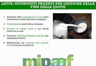 LATTE: INTERVENTI URGENTI PER GESTIONE DELLA
FINE DELLE QUOTE
1. Attuazione della rateizzazione in 3 anni senza
interessi per le multe dell’ultima campagna
2. Compensazione quote ultima campagna
3. Contratti di vendita scritti e con durata
minima di un anno
4. Creazione dell’Interprofessione del latte per
organizzare la filiera
5. Rafforzamento del contrasto alle pratiche
sleali di mercato con Antitrust
 