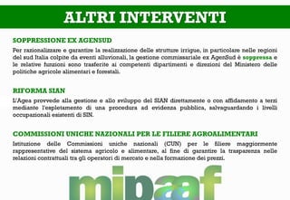 ALTRI INTERVENTI
SOPPRESSIONE EX AGENSUD
Per razionalizzare e garantire la realizzazione delle strutture irrigue, in particolare nelle regioni
del sud Italia colpite da eventi alluvionali, la gestione commissariale ex AgenSud è soppressa e
le relative funzioni sono trasferite ai competenti dipartimenti e direzioni del Ministero delle
politiche agricole alimentari e forestali.
RIFORMA SIAN
L’Agea provvede alla gestione e allo sviluppo del SIAN direttamente o con affidamento a terzi
mediante l'espletamento di una procedura ad evidenza pubblica, salvaguardando i livelli
occupazionali esistenti di SIN.
COMMISSIONI UNICHE NAZIONALI PER LE FILIERE AGROALIMENTARI
Istituzione delle Commissioni uniche nazionali (CUN) per le filiere maggiormente
rappresentative del sistema agricolo e alimentare, al fine di garantire la trasparenza nelle
relazioni contrattuali tra gli operatori di mercato e nella formazione dei prezzi.
 