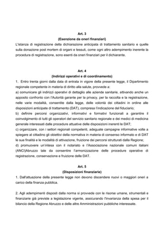Art. 3
(Esenzione da oneri finanziari)
L'istanza di registrazione della dichiarazione anticipata di trattamento sanitario e quelle
sulla donazione post mortem di organi e tessuti, come ogni altro adempimento inerente la
procedura di registrazione, sono esenti da oneri finanziari per il dichiarante.
Art. 4
(Indirizzi operativi e di coordinamento)
1. Entro trenta giorni dalla data di entrata in vigore della presente legge, il Dipartimento
regionale competente in materia di diritto alla salute, provvede a:
a) comunicare gli indirizzi operativi di dettaglio alle aziende sanitarie, attivando anche un
apposito confronto con l’Autorità garante per la privacy, per la raccolta e la registrazione,
nelle varie modalità, consentite dalla legge, delle volontà dei cittadini in ordine alle
disposizioni anticipate di trattamento (DAT), compresa l’indicazione del fiduciario;
b) definire percorsi organizzativi, informativi e formativi funzionali a garantire il
coinvolgimento di tutti gli operatori del servizio sanitario regionale e dei medici di medicina
generale interessati dalle procedure attuative delle disposizioni inerenti le DAT;
c) organizzare, con i settori regionali competenti, adeguate campagne informative volte a
spiegare al cittadino gli obiettivi della normativa in materia di consenso informato e di DAT
le sue finalità e le modalità di attivazione, fruizione dei percorsi strutturati dalla Regione;
d) promuovere un’intesa con il notariato e l’Associazione nazionale comuni italiani
(ANCI)Abruzzo tale da consentire l’armonizzazione delle procedure operative di
registrazione, conservazione e fruizione delle DAT.
Art. 5
(Disposizioni finanziarie)
1. Dall'attuazione della presente legge non devono discendere nuovi o maggiori oneri a
carico della finanza pubblica.
2. Agli adempimenti disposti dalla norma si provvede con le risorse umane, strumentali e
finanziarie già previste a legislazione vigente, assicurando l'invarianza della spesa per il
bilancio della Regione Abruzzo e delle altre Amministrazioni pubbliche interessate.
 