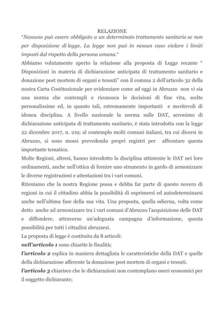 RELAZIONE
“Nessuno può essere obbligato a un determinato trattamento sanitario se non
per disposizione di legge. La legge non può in nessun caso violare i limiti
imposti dal rispetto della persona umana.“
Abbiamo volutamente aperto la relazione alla proposta di Legge recante “
Disposizioni in materia di dichiarazione anticipata di trattamento sanitario e
donazione post mortem di organi e tessuti” con il comma 2 dell’articolo 32 della
nostra Carta Costituzionale per evidenziare come ad oggi in Abruzzo non vi sia
una norma che contempli e riconosca le decisioni di fine vita, scelte
personalissime ed, in quanto tali, estremamente importanti e meritevoli di
idonea disciplina. A livello nazionale la norma sulle DAT, acronimo di
dichiarazione anticipata di trattamento sanitario, è stata introdotta con la legge
22 dicembre 2017, n. 219; al contemplo molti comuni italiani, tra cui diversi in
Abruzzo, si sono mossi prevedendo propri registri per affrontare questa
importante tematica.
Molte Regioni, altresì, hanno introdotto la disciplina attintente le DAT nei loro
ordinamenti, anche nell’ottica di fornire uno strumento in gardo di armonizzare
le diverse registrazioni e attestazioni tra i vari comuni.
Riteniamo che la nostra Regione possa e debba far parte di questo novero di
regioni in cui il cittadino abbia la possibilità di esprimersi ed autodeterminarsi
anche nell’ultima fase della sua vita. Una proposta, quella odierna, volta come
detto anche ad armonizzare tra i vari comuni d’Abruzzo l’acquisizione delle DAT
e diffondere, attraverso un’adeguata campagna d’informazione, questa
possibilità per tutti i cittadini abruzzesi.
La proposta di legge è costituita da 8 articoli:
nell’articolo 1 sono chiarite le finalità;
l’articolo 2 esplica in maniera dettagliata le caratteristiche della DAT e quelle
della dichiarazione afferente la donazione post mortem di organi e tessuti.
l’articolo 3 chiarisce che le dichiarazioni non contemplano oneri economici per
il soggetto dichiarante;
 