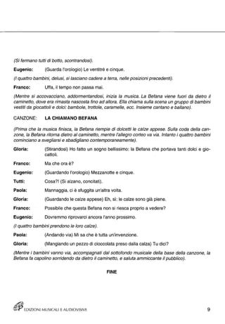 (Si fermano tutti di botto, scontrandosi). 
Eugenio: (Guarda l'orologio) Le ventitré e cinque. 
(I quattro bambini, delusi, si lasciano cadere a terra, nelle posizioni precedenti). 
Franco: Uffa, il tempo non passa mai. 
(Mentre si accovacciano, addormentandosi, inizia la musica. La Befana viene fuori da dietro il 
caminetto, dove era rimasta nascosta fino ad allora. Ella chiama sulla scena un gruppo di bambini 
vestiti da giocattoli e dolci: bambole, trottole, caramelle, ecc. Insieme cantano e ballano). 
CANZONE: LA CHIAMANO BEFANA 
(Prima che la musica finisca, la Befana riempie di dolcetti le càlze appese. Sulla coda della can­zone, 
la Befana ritorna dietro al caminetto, mentre l'allegro corteo va via. Intanto i quattro bambini 
cominciano a svegliarsi e sbadigliano contemporaneamente). 
Gloria: 
Franco: 
Eugenio: 
Tutti: 
Paola: 
Gloria: 
Franco: 
Eugenio: 
(Stirandosi) Ho fatto un sogno bellissimo: la Befana che portava tanti dolci e gio­cattoli. 
Ma che ora è? 
(Guardando l'orologio) Mezzanotte e cinque. 
Cosa?! (Si alzano, concitati). 
Mannaggia, ci è sfuggita un'altra volta. 
(Guardando le calze appese) Eh, sì: le calze sono già piene. 
Possibile che questa Befana non si riesca proprio a vedere? 
Dovremmo riprovarci ancora l'anno prossimo. 
(I quattro bambini prendono le loro calze). 
Paola: (Andando via) Mi sa che è tutta un'invenzione. 
Gloria: (Mangiando un pezzo di cioccolata preso dalla calza) Tu dici? 
(Mentre i bambini vanno via, accompagnati dal sotto fondo musicale della base della canzone, la 
Befana fa capolino sorridendo da dietro il caminetto, e saluta ammiccante il pubblico). 
FINE 
rt!Jij EDIZIONI MUSICALI E AUDIOVISIVE 9 
 