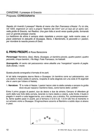 CANZONE: Il presepe di Greccio 
Proposta: COREOGRAFIA 
Sapete chi inventò il presepe? Niente di meno che San Francesco d'Assisi. Fu lui che, 
nel 1223, organizzò un vero e proprio "teatrino dei mimi" con un bue ed un asino veri, 
nella grotta di Greccio, nel Reatino. Una gran folla si avviò verso quella grotta, formando 
così un grande presepe vivente. 
La tradizione da allora è sempre stata rispettata e ancora oggi, nelle nostre case, ci 
piace sistemare le statuette di Giuseppe, Maria, il Bambinello, le pecorelle e i pastori, 
per ricordare la nascita povera di Gesù. 
IL PRIMO PRESEPE di Rosa Barazzone 
Personaggi: Narratore, Gesù, Maria, Giuseppe, un bambino piccolo, quattro pastori, quattro 
pecorelle, cinque bambini, i Re Magi, Frate Francesco, tre fraticelli. 
Scenografia: AI centro del palcoscenico viene allestita una "mangiatoia" coperta di paglia. 
Sullo sfondo, i monti. 
Questa piccola coreografia è formata di tre parti. 
Ai lati della mangiatoia stanno Maria e Giuseppe. Un bambino corre sul palcoscenico, con 
una stella in mano (stella di cartone, ricoperta di carta stagnola con una coda di fili argentati 
che si usano per l'albero di Natale). 
, 
1. Narratore: "E la notte di Natale. I pastori hanno visto la stella cometa e cercano la grotta 
dove sta per nascere il bambino Gesù, come hanno detto i profeti." 
Entra il primo gruppo di pastori, due da destra e due da sinistra. Cercano di difendere gli 
occhi dalla luce forte della cometa, tenendo la mano destra a visiera, sulla fronte; il busto è 
piegato in avanti e ruota leggermente, ora a destra, ora a sinistra. Poi, contemporaneamen­te, 
fanno quattro passi in avanti, poi si fermano (1-2-3-4 alt; 1-2-3-4 alt) fino al momento in 
cui arrivano vicino a Giuseppe. S'inginocchiano accanto al Bambino e subito dopo si alzano 
in piedi. 
••• 00 
12 © 1994 FSP, Roma. Tutti i diritti riservati. 
 