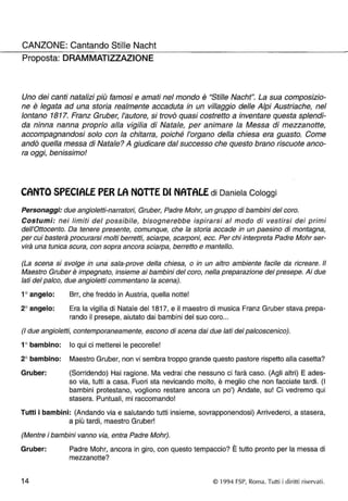 CANZONE: Cantando Stille Nacht 
Proposta: DRAM MATIZZAZION E 
Uno dei canti natalizi più famosi e amati nel mondo è "Stille Nacht". La sua composizio­ne 
è legata ad una storia realmente accaduta in un villaggio delle Alpi Austriache, nel 
lontano 1817. Franz Gruber, l'autore, si trovò quasi costretto a inventare questa splendi­da 
ninna nanna proprio alla vigilia di Natale, per animare la Messa di mezzanotte, 
accompagnandosi solo con la chitarra, poiché l'organo della chiesa era guasto. Come 
andò quella messa di Natale? A giudicare dal successo che questo brano riscuote anco­ra 
oggi, benissimo! 
CANTO SPECIALE PER LA NOTTE or NATALE di Daniela Cologgi 
Personaggi: due angioletti-narratori, Gruber, Padre Mohr, un gruppo di bambini del coro. 
Costumi: nei limiti del possibile, bisognerebbe ispirarsi al modo di vestirsi dei primi 
dell'Ottocento. Da tenere presente, comunque, che la storia accade in un paesino di montagna, 
per cui basterà procurarsi molti berretti, sciarpe, scarponi, ecc. Per chi interpreta Padre Mohr ser­virà 
una tunica scura, con sopra ancora sciarpa, berretto e mantello. 
(La scena si svolge in una sala-prove della chiesa, o in un altro ambiente facile da ricreare. Il 
Maestro Gruber è impegnato, insieme ai bambini del coro, nella preparazione del presepe. Ai due 
lati del palco, due angioletti commentano la scena). 
1° angelo: 
Brr, che freddo in Austria, quella notte! 
2° angelo: 
Era la vigilia di Natale del 1817, e il maestro di musica Franz Gruber stava prepa­rando 
il presepe, aiutato dai bambini del suo coro ... 
(I due angioletti, contemporaneamente, escono di scena dai due lati del palcoscenico). 
1 ° bambino: lo qui ci metterei le pecorelle! 
2° bambino: Maestro Gruber, non vi sembra troppo grande questo pastore rispetto alla casetta? 
Gruber: (Sorridendo) Hai ragione. Ma vedrai che nessuno ci farà caso. (Agli altri) E ades-so 
via, tutti a casa. Fuori sta nevicando molto, è meglio che non facciate tardi. (I 
bambini protestano, vogliono restare ancora un po') Andate, su! Ci vedremo qui 
stasera. Puntuali, mi raccomando! 
Tutti i bambini: (Andando via e salutando tutti insieme, sovrapponendosi) Arrivederci, a stasera, 
a più tardi, maestro Gruber! 
(Mentre i bambini vanno via, entra Padre Mohr). 
, 
Gruber: Padre Mohr, ancora in giro, con questo tempaccio? E tutto pronto per la messa di 
mezzanotte? 
14 © 1994 FSP, Roma. Tutti i diritti ri servati. 
- 
 