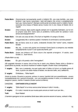 - 
Padre Mohr: (Camminando nervosamente avanti e indietro) Oh, una cosa terribile, una cosa 
terribile! I topi hanno rosicchiato i tasti dell'organo che ormai è completamente 
fuori uso. Come faremo? (Sempre continuando ad andare avanti e indietro freneti­camente) 
Una messa di Natale senza musica non è una messa di Natale che si 
rispetti! 
Gruber: (Che lo blocca, dopo averlo seguito sempre con lo sguardo) Calmatevi, su! lo non 
so proprio cosa dirvi. Certo sarà un problema. Come potrò far cantare il coro 
senza accompagnamento? 
Padre Mohr: C'è solo una cosa da fare. (Tira fuori un foglietto e lo porge a Gruber). 
Gruber: (Leggendolo) Ma vi sembra questo il momento di cominciare a scrivere poesie? 
Padre Mohr: Ma no! Sono versi di un canto. (Indicando Gruber) Del "vostro" canto, maestro 
Gruber. 
Gruber: Ma, ma ... ci sono solo poche ore di tempo! Come faccio a comporre una melodia 
completamente nuova? E con quale strumento, poi? 
Padre Mohr: Avete una chitarra no? Sono sicuro che saprete arrangiarvi. Vi saluto, caro 
Gruber, e ... buon lavoro. 
(Padre Mohr va via). 
Gruber: Eh, già: si fa presto a dire "arrangiatevi". 
(Gli angioletti ritornano in scena. Uno di loro ha in mano una chitarra. Passa vicino a Gruber e 
quest'ultimo la prende, ma senza mostrare di vedere l'angelo. Gruber inizia a strimpellare). 
1° angelo: 
2° angelo: 
Beh, non ci crederete, ma quel canto nato in fretta e in furia in un freddo giorno di 
neve, a poche ore dalla messa di Natale, era davvero bello, anzi, bellissimo. 
S'intitolava ... "Stille Nacht". 
(Inizia la musica. Durante la canzone, entrano in scena i bambini del coro possibilmente - ovvero 
compatibilmente con i pericoli d'incendio - con una candelina accesa in mano, e si sistemano per 
eseguire il pezzo, mentre il maestro Gruber suona la chitarra). 
CANZONE: 
1° angelo: 
2° angelo: 
Tutti: 
CANTANDO STILLE NACHT 
"Stille Nacht" è la ninna nanna ormai famosa in tutto il mondo ... 
E in tutto il mondo la sua musica parla ancora ai nostri cuori per dire ... 
Buon Natale! 
(I bambini spengono le loro candeline. Sulla base della canzone escono di scena, ordinati in file). 
FINE 
rt!1P EDIZIONI MUSICALI E AUDIOVISIVE 15 
 