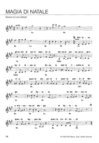MAGIA DI NATALE 
Musica di Livia Sabatti 
orch. . 
La Re 
16 
Re La Re 
gli oc - chi di tut- ti i bam - bi - ni 
La 
be - ti fe - sto- si. Ec- co, 
• 
Re 
vi - a: quan-to stu - po - re 
Mi 
gia di Na - ta - le, 
La Re 
e di e - mo - zio- ni! Ma - gia 
Re Mi La 
la 
e 
Mi 
~ Brii - la - no 
coro 
La 
die - tro ai pre - se - pi e a - gli a - 
stel- la ri - schia- ra la 
quan- ta poe - si - a! Ma - 
Mi7 
fe- sta d'a - mo- re 
La 
di Na - ta - le, 
Re 
quan - te - gen- de, quan - te tra - di - zio - ni! 
Re La Re Mi 
© 1994 FSP, Roma. Tutti i diritti riservati. 
 