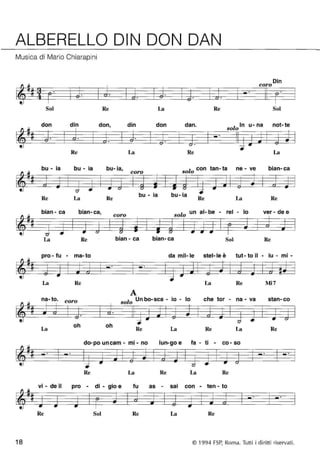 ALBERELLO DIN DON DAN 
Musica di Mario Chiarapini 
Din coro 
~ -(3" " -(3" o" " o" " -6" " 
~ 
Sol Re La Re Sol 
don din don, din don dan" l In u- na not- te 
ti so o 
-& & -- ~ 
~ o" -= 
Re La Re La 
bu - ia bu - ia bu- ia, l con tan- ta ne - ve bian- ca 
coro so o 
~ ::z: =- ~ -- <:; ... u u -= -- " " 
Re La Re bu - la bu- la Re La Re 
bian - ca bian- ca, l un al- be - rei - lo ver - de e 
ti coro so o 
-(:J f: ~ 
~ <:; --- ~ u u 
La Re bian - ca bian-ca Sol Re 
pro - fu - ma- to da mil- le stel-Ie è tut - to il - lu - mi - 
-(j -(j • -- 
.,. 
~ -= 
La Re La Re Mi7 
A 
na- to" coro l Un bo-sca - io - lo che tor - na - va stan-co 
t~# so o 
Ji ~ -& -- --- ~ 
--= <:; • u 
La 
oh oh Re La Re La Re 
do-po uncam - mi - no lun-go e fa - ti - co- so 
-# ::z: .- ~ - <:; ... u 
Re La Re La Re 
vi - de il pro - di - gio e fu as - sai con - ten - to 
I&~ ~ ... e. 
~ 
Re Sol Re La Re 
18 © 1994 FSP, Roma. Tutti i diritti riservati. 
 