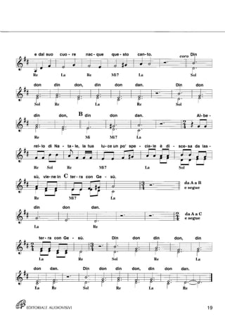 e dal suo cuo - re nac- que que - sto can- to, coro Di,n 
• .. ~ -. -6 • -= '-' 
Re La Re Mi7 La 
d on d' In d on, d' In d on d ano D' In d on 
$ $ ~ '-' fr' re' u :$ 
Re l.a 
din don, B din don dan, AI- be - 
1i~ • ~ • :Jf' • {t • .. • • • 
~ P' U· • r Re Mi Mi7 La 
rel- lo di Na - ta - le, la tua lu- ce un po' spe - eia-le è di - sce- sa da las- 
Re Sol Re Mi7 
sù, vie- ne in C ter - ra con Ge - 
Re Mi7 
din don dan, 
~ -6' u· " ' 
La Re 
t er- ra con G e - su, • 
f -:t- ~ ~ ~11 
La 
don dan. D n don 
ti"k 
• ~ re' FI 
Li ~:ol 
({fjj EDITORIALE AUDIOVISIVI 
La 
su• , 
• • 
D' In d on d' In 
~ :$ r;.I 
Re 
din don, din 
u· :$ 
Re La 
d 
don 
~. 
Sol 
on, 
FI 
daAaB 
e segue 
daAaC 
e segue 
d' In 
=li 
La 
dan. 
- - 
19 
 
