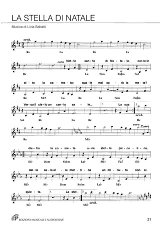 LA STELLA DI NATALE 
Musica di Livia Sabatti 
orch • (3- t=fL.,. f'f JI- (ii -l'- • ~ • 
@) 
Re La Re La 
di Na - ta - le, • coro Not- te san - ta cor-re In 
• 
Re La Sim 
" Il 
al - to la co - me - ta: qua - le mai sa - rà la me - ta? 
~ ~ 
~ @) - c;I .. - -6 
Re Mi7 La Re La Sim 
It~: 
Ver- so il cie - lo un can- to sa - le ... 1 o La sua 2j9- f'- 
::: "Jt. ! 7i. 
& 
@. -= r;, orch. 
Sol Re La Re Re 
coro 
" Il 
fr f'- .,.~ fr· a. - a. - f'-~ p-. 
~ ... 
@) 
Re 
" die - tra la co - me - ta u- na stel - la pic - co - li - na, 
~ .,. -- . .. -# -- @) u .. (; -& .. 
Si~ Dom Solm La~ Fa7 Si~ 
dal- la se - ra al - la mat - ti - na un mi - nu - to • non SI 
" 
~ -# ~ ~ ~ .. -. -# .. .. .. -6 ~ @ r;, 
Dom Solm La~ 
• ta. 1 o qUie - La stel - 20 p- P- f'-~-f'- 2· !~ o- F- .,. .. f-t -e @) 
Si~ Mi~ I orch. 
Mi!} 
~ EDIZIONI MUSICALI E AUDIOVISIVE 21 
 