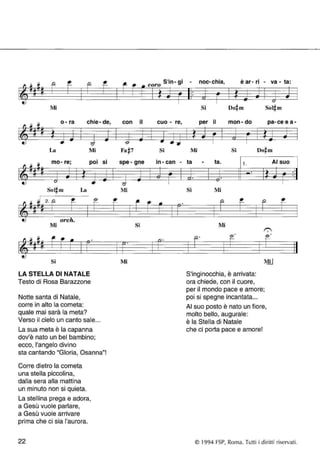 12 - P- r-- 
~ t.! 
Mi 
o -ra chie -de 
~ .. .. 
La Mi 
• 
~ 
mo- re; pOI 
.. 
~ '" • La 
Mi 
~~-!'- fi· 
t.! 
Si 
LA STELLA DI NATALE 
Testo di Rosa Barazzone 
Notte santa di Natale, 
corre in alto la cometa: 
quale mai sarà la meta? 
Verso il cielo un canto sale ... 
La sua meta è la capanna 
dov'è nato un bel bambino; 
ecco, l'angelo divino 
.. 
• SI 
.. 
sta cantando "Gloria, Osanna"! 
Corre dietro la cometa 
una stella piccolina, 
dalla sera alla mattina 
un minuto non si quieta. 
La stellina prega e adora, 
a Gesù vuole parlare, 
a Gesù vuole arrivare 
prima che ci sia l'aurora. 
22 
~~ 
coro In- gl s'· • 
.. ~ 
, con il cuo - re , 
& .. .. 
Si 
• spe- gne In- can - 
.. o ~ "l: 
Mi 
• 
Si 
CL· 
Mi 
- noc- c h·l a, ear-rI• - va - a: t 
• 
• ~ .. > -- u .. 
Si Sol~m 
per il mon -do pa -ceea .. ~ .,. .. .. 
Mi Si 
ta - ta. 1 . AI suo 
• :ì .. "l'" 
• o· 
Si Mi 
Mi 
f"; 
12· ~. ::..- 
S'inginocchia, è arrivata: 
ora chiede, con il cuore, 
per il mondo pace e amore; 
poi si spegne incantata ... 
F-AI 
suo posto è nato un fiore, 
molto bello, augurale: 
è la Stella di Natale 
che ci porta pace e amore! 
• 
• 
• 
- 
© 1994 FSP, Roma. Tutti i diritti riservati. 
 