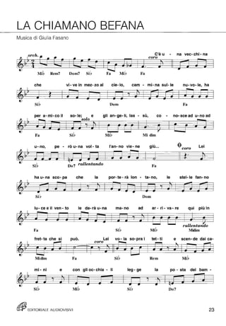 LA CHIAMANO BEFANA 
Musica di Giulia Fasano 
orch. 
Mib Rem7 Dom7 sib Fa Fa 
C'è u 
- na vec- chi - na 
coro che vi - ve in mez- zo al cie-Io, cam - mi- na sul- le nu- vo- le, ha 
~ ~ ~ 
• • • • -- -- -- . -- Ji • •• ~ 
Dom Fa 
per a- mi- co il 
, so-le; e gli an- ge- li, las - su, co - no- sce ad u- no ad 
Fa Mi Midim 
u- no, pe - rò u- na vol- ta 
. , l'an- no vie - ne glu ... -$-coro Lei 
--t"'" 
-. -. 7i __ Ì .J if# • Do 7 rallentando Fa 
ha u- na sco- pa che la por- te - rà lon - ta- no, le stel- le fan- no 
Dom 
lu - ce e il ven - to le da- rà u- na ma-no ad ar - ri - va - re 
. .... 
qUi plU In 
Fa Midim 
fret- ta che si , puo. Lei vo - la so- pra i tet - ti 
coro 
e scen- de dai ca- 
Midim Fa Rem 
mi - ni e con gli oc- chia - li leg - ge la po - sta dei bam - 
D07 
rt!Jij EDITORIALE AUDIOVISIVI 23 
 