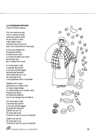 LA CHIAMANO BEFANA 
Testo di Giulia Fasano 
C'è una vecchina che 
vive in mezzo al cielo, 
cammina sulle nuvole, 
ha per amico il sole; 
e gli angeli, lassù, 
conosce ad uno ad uno, 
però una volta all'anno viene giù ... 
Lei ha una scopa che 
la porterà lontano, 
le stelle fanno luce 
e il vento le darà una mano 
ad arrivare qui 
più in fretta che si può. 
Lei vola sopra i tetti 
e scende dai camini 
e con gli occhiali legge 
la posta dei bambini. 
Chi è stato buono o no 
lei certo già lo sa 
e ha preparato doni in quantità. 
Vederla non si può 
perché ha un vestito nero, 
un naso lungo lungo, 
un occhio falso e un occhio vero; 
nessuno sa dov'è, 
la chiamano Befana, 
non è una strega ma una fata è. 
Lei vola sopra i tetti 
e scende dai camini 
e con gli occhiali legge 
la posta dei bambini. 
Cattivi non ce n'è, 
lei certo già lo sa: 
in fondo in tutti c'è un po' di bontà! 
Cattivi non ce n'è, 
lei certo già lo sa: 
in fondo in tutti c'è un po' di bontà! 
tEJjj EDIZIONI MUSICALI E AUDIOVISIVE 
•• 
25 
 