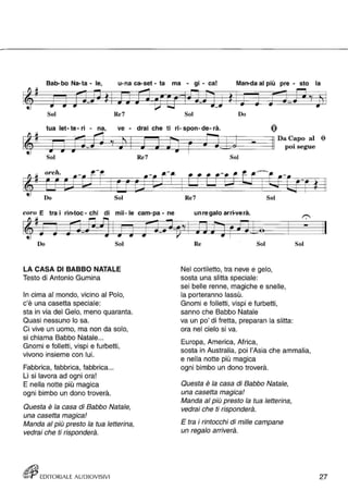 Bab-bo Na-ta - le , u-na ca-set - ta ma - gi - ca! Man-da al più pre - sto la 
Sol Re7 Sol Do 
tua let- te- ri - na, ve - drai che ti ri- spon- de- rà. 
Sol Re7 
orch. 
Do Sol 
coro E tra i rin-toc - chi di mil- le cam-pa - ne 
Do Sol 
LA CASA DI BABBO NATALE 
Testo di Antonio Gumina 
In cima al mondo, vicino al Polo, 
c'è una casetta speciale: 
sta in via del Gelo, meno quaranta. 
Quasi nessuno lo sa. 
Ci vive un uomo, ma non da solo, 
si chiama Babbo Natale ... 
Gnomi e folletti, vispi e furbetti , 
vivono insieme con lui. 
Fabbrica, fabbrica, fabbrica ... 
Lì si lavora ad ogni ora! 
E nella notte più magica 
ogni bimbo un dono troverà. 
Questa è la casa di Babbo Natale, 
una casetta magica! 
Manda al più presto la tua letterina, 
vedrai che ti risponderà. 
(ffJij EDITORIALE AUDIOVISIVI 
pOI• segue 
Sol 
Re7 Sol 
un re gala arrt-ve rà. 
Re Sol 
Nel cortiletto, tra neve e gelo, 
sosta una slitta speciale: 
sei belle renne, magiche e snelle, 
la porteranno lassù. 
Gnomi e folletti , vispi e furbetti , 
sanno che Babbo Natale 
va un po' di fretta, prepara n la slitta: 
ora nel cielo si va. 
Europa, America, Africa, 
Sol 
sosta in Australia, poi l'Asia che ammalia, 
e nella notte più magica 
ogni bimbo un dono troverà. 
Questa è la casa di Babbo Natale, 
una casetta magica! 
Manda al più presto la tua letterina, 
vedrai che ti risponderà. 
E tra i rintocchi di mille campane 
un regalo arriverà. 
27 
 