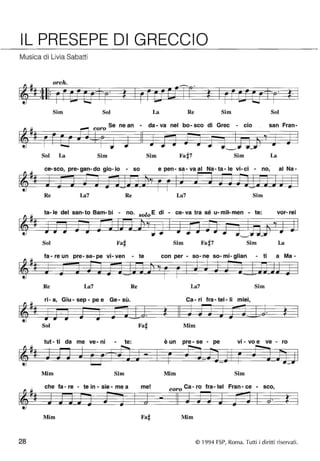 IL PRESEPE DI GRECCIO 
Musica di Livia Sabatti 
orch. 
• 
Sim Sol La Re Sim Sol 
coro Se ne an - da- va nel bo- sco di Grec - cio san Fran- 
Sol La Sim Sim Sim La 
ce- sco, pre- gan-do gio- io - so e pen - sa - va al Na - ta - le vi- ci - no, al Na- 
Re La7 Re La7 Sim 
ta- le del san- to Bam- bi - no. solo E di - ce- va tra sé u-m iI-men - te: vor- rei 
Sol Fa# Sim Sim La 
fa - re un pre- se- pe vi- ven - te con per - 50- ne so- mi- glian - ti a Ma- 
Re La7 Re La7 Sim 
ri-a, Giu-sep-pee Ge-sù. Ca - ri fra - tel - li • • mIeI, 
Sol Fa# Mim 
tut - ti da me ve- ni - te: , 
e un pre - se - pe vi - vo e ve - ro 
Mim Sim Mim Sim 
che fa - re - te in - sie - me a me! coro Ca - ro fra - tel Fran - ce - sco, 
Mim Fa# Mim 
28 © 1994 FSP, Roma. Tutti i diritti ri servati . 
 