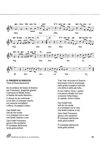 glo - ria a Dio can - tia - mo! 
Mim 
tan - ta gio - ia por- te 
Fa~ 
, ra. 
1 . 
Sim 
Sim 
, ra. 
2. 
Sim 
E' il pre - se - pe 
Mim 
E' il pre- se - pe 
Mim 
del- l'a - mo - re: 
Sim 
del-I'a-mo - re: 
Sim 
tan - ta gio - ia por- te - rà. orch. 
Fa# 
1 Il ~(if' 
~ t ~~ 
...,.... 
tJ 
Re Sim 
IL PRESEPE DI GRECCIO 
Testo di Rosa Barazzone 
Se ne andava nel bosco di Greccio 
san Francesco, pregando gioioso 
e pensava al Natale vicino, 
al Natale del santo Bambino ... 
E diceva tra sé umilmente: 
vorrei fare un presepe vivente 
con persone somiglianti 
a Maria, Giuseppe e Gesù. 
Cari fratelli miei 
tutti da me venite: 
• • e un presepe VIVO e vero 
che farete insieme a me! 
Caro fratel Francesco 
gloria a Dio cantiamo! 
• E il presepe dell'amore: 
tanta gioia porterà. 
Sim 
EDIZIONI MUSICALI E AUDIOVISIVE 
'fì 
Sol 
Sim Sol La 
~~ e 
La Sim 
Tutti i frati nel bosco di Greccio 
lavoravano intorno al presepe: 
nella grotta la paglia è asciutta 
e la stalla è pulita già tutta ... 
Ci son l'asino, il bue, i pastori 
e le pecore all'alba son fuori 
a brucare l'erba fresca 
di rugiada, vicino a Gesù. 
Cari fratelli miei 
tutti da me venite: 
• • e un presepe VIVO e vero 
che farete insieme a me! 
Caro fratel Francesco 
gloria a Dio cantiamo! 
• E il presepe dell'amore: 
tanta gioia porterà. 
• E il presepe dell'amore: 
tanta gioia porterà. 
• 
29 
 