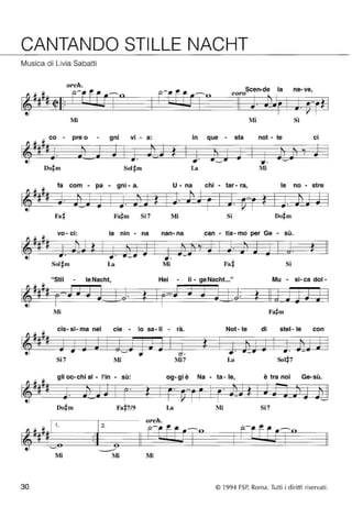 CANTANDO STILLE NACHT 
Musica di Livia Sabatti 
orch. 
Scen-de la ne- ve, 
coro 
Mi Mi Si 
co - pre o - • gnr • VI - a: in que - sta not - te • CI 
Sol~m La Mi 
fa com - pa - gni - a. U - na chi - tar - ra, le no - stre 
Fa~ Si7 Mi Si 
• vo - CI: la nin - na nan-na can - tla- mo per Ge - sù. 
Sol~m La Mi Fa# Si 
"Stil - le Nacht, Hei - li - ge Nacht..." Mu - si-ca dol- 
1 ~6 # ... 6 • 7i • 1: d .. d ~ .. 
~ 
Mi 
cis- si- ma nel cie - lo sa-Ii - rà. Not- te di stel- le con 
• 
Si7 Mi Mi7 La 
gli oc- chi al - l'in - sù: og- gi è Na - ta - le, è tra noi Ge-sù. 
Do#m Fa#7/9 La Mi Si7 
orch. 
1 . 2. 
Mi Mi Mi 
30 © 1994 FSP, Roma. Tutti i diritti riservati. 
 