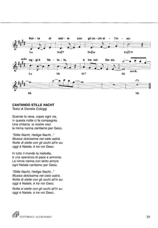 ,.., Not - te di stel - le 
~ ~ 
~ .' .. 
La 
solo og - gi è Na - ta - le, 
La 
Mi 
CANTANDO STILLE NACHT 
Testo di Daniela Cologgi 
Mi 
Scende la neve, copre ogni via, 
in questa notte ci fa compagnia. 
Una chitarra, le nostre voci: 
la ninna nanna cantiamo per Gesù. 
"Stifle Nacht, Heilige Nacht..." 
Musica dolcissima nel cielo salirà. 
Notte di stelle con gli occhi all'in su: 
oggi è Natale, è tra noi Gesù. 
In tutto il mondo la melodia, 
è una speranza di pace e armonia. 
La ninna nanna con tanto amore 
ogni Natale cantiamo per Gesù. 
"Stille Nacht, Heilige Nacht ... " 
Musica dolcissima nel cielo salirà. 
Notte di stelle con gli occhi all'in su: 
oggi è Natale, è tra noi Gesù. 
Notte si stelle con gli occhi all'in su: 
oggi è Natale, è tra noi Gesù. 
rttJìj EDITORIALE AUDIOVISIVI 
-- '-../"* 
• con gli oc - chi al - l'in - • su' 
.. .. 
Fa #719 
è tra noi Ge- sù. 
orch. 
Si7 Mi 
Mi 
31 
 