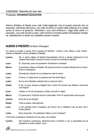CANZONE: Alberello din don dan 
Proposta: DRAMMATIZZAZIONE 
Attorno all'albero di Natale sono nate molte leggende. Una di queste racconta che un 
boscaiolo, nell'antica Germania, una notte d'inverno fu colpito dalla bellezza di un abete 
carico di neve e di ghiaccio. Attraverso i suoi rami brillavano i raggi delle stelle e il 
boscaiolo, una volta tornato a casa, volle cercare di ricreare quella meravigliosa immagi­ne, 
addobbando un abete con candeline accese e festoni. 
ALBERO O PRESEPE? di Mario Chiarapini 
(La scena si svolge a scuola. C'è un gruppo di bambini - Lorena, Luca, Marco, Luisa, Guido - 
insieme al Maestro, intorno all'albero di Natale). 
Lorena: 
Luca: 
Marco: 
Luisa: 
Luca: 
Luisa: 
Guido: 
Luca: 
Marco: 
Lorena: 
Guido: 
Luca: 
Luisa: 
Oh, io adoro l'albero di Natale! (Guardandosi intorno e dando indicazioni) E poi 
metterei tanti festoni colorati e fiocchi di neve che scendono dall'alto. 
Sì, d'accordo, però non possiamo dimenticare il presepe! 
lo preferisco l'albero di Natale. Mi piacciono tanto le lucette colorate che si accen­dono 
e si spengono. 
(Guardando l'abete) Ce lo invidieranno tutte le classi. 
E brava, tu subito pensi a qualcosa per fare bella figura. 
Non è vero! Desidero soltanto fare le cose per bene. 
E dai, voi due, sempre a litigare! Non vi pare che almeno per Natale ci stia bene 
una tregua? 
L'albero a me non fa pensare a Gesù, ma solo ai regali. 
E ti pare poco? Certi bei torroni e cioccolate, hmm! E quante altre cose buone! 
E poi chi se le mangia? 
Tutta la classe, naturalmente. 
E non pensate solo a mangiare, per favore: qui ci dobbiamo dar da fare, che il 
tempo passa! 
Sono d'accordo. Chi preferisce l'albero e chi il presepe? 
(Tutti fanno confusione, strillando chi una cosa, chi un'altra). 
Lorena: Non facciamo confusione, altrimenti arriva il maestro e non ci permetterà più di 
preparare la nostra classe. E poi. .. 
ttVJf' EDIZIONI MUSICALI E AUDIOVISIVE 5 
 
