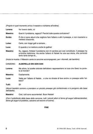 (Proprio in quel momento arriva il maestro e richiama all'ordine). 
Lorena: 
Maestro: 
Guido: 
Luisa: 
Luca: 
Maestro: 
Ve l'avevo detto, io! 
Qual è il problema, ragazzi? Perché tutta questa confusione? 
È che ci sono alcuni che vogliono fare l'albero e altri il presepe, e non riusciamo a 
metterei d'accordo. 
Certo, con troppi galli a cantare ... 
E quando ci si mettono anche le galline! 
Su, ragazzi, finitela! Il problema non mi sembra poi così complicato. Il presepe ha 
un'antica tradizione; ma anche l'albero di Natale ha una sua storia, che cominciò 
tanto tanto tempo fa ... 
(Inizia la musica. /I Maestro canta la canzone accompagnato, per i ritornelli, dai bambini). 
CANZONE: ALBERELLO DIN DON DAN 
Lorena: Ma allora, le lucette colorate dell'albero rappresentano la luce che Gesù ha porta­to 
al mondo? 
Maestro: Esattamente. 
Luca: Vada per l'albero di Natale ... e che ne direste di fare anche un presepe sotto l'al­bero? 
Tutti: Sì! 
(Alcuni bambini corrono a prendere un piccolo presepe già confezionato e lo pongono alla base 
dell'abete). 
Maestro: Così, tutti sono accontentati. Buon Natale! 
(Con il sottofondo della base della canzone, tutti i piccoli attori si fanno gli auguri abbracciandosi, 
fanno gli auguri al pubblico, salutano ed escono di scena). 
FINE 
6 © 1994 FSP, Roma. Tutti i diritti riservati. 
 