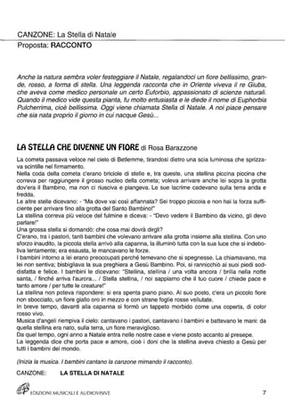 CANZONE: La Stella di Natale 
Proposta: RACCONTO 
Anche la natura sembra voler festeggiare il Natale, regalandoci un fiore bellissimo, gran­de, 
rosso, a forma di stella. Una leggenda racconta che in Oriente viveva il re Giuba, 
che aveva come medico personale un certo Euforbio, appassionato di scienze naturali. 
Quando il medico vide questa pianta, fu molto entusiasta e le diede il nome di Euphorbia 
Pulcherrima, cioè bellissima. Oggi viene chiamata Stella di Natale. A noi piace pensare 
che sia nata proprio il giorno in cui nacque Gesù ... 
LA STELLA CHE DIVENNE UN FIORE di Rosa Barazzone 
La cometa passava veloce nel cielo di Betlemme, tirandosi dietro una scia luminosa che sprizza­va 
scintille nel firmamento. 
Nella coda della cometa c'erano briciole di stelle e, tra queste, una stellina piccina piccina che 
correva per raggiungere il grosso nucleo della cometa; voleva arrivare anche lei sopra la grotta 
dov'era il Bambino, ma non ci riusciva e piangeva. Le sue lacrime cadevano sulla terra arida e 
fredda. 
Le altre stelle dicevano: - "Ma dove vai così affannata? Sei troppo piccola e non hai la forza suffi­ciente 
per arrivare fino alla grotta del Santo Bambino!" 
La stellina correva più veloce del fulmine e diceva: - "Devo vedere il Bambino da vicino, gli devo 
parlare!" 
Una grossa stella si domandò: che cosa mai dovrà dirgli? 
C'erano, tra i pastori, tanti bambini che volevano arrivare alla grotta insieme alla stellina. Con uno 
sforzo inaudito, la piccola stella arrivò alla capanna, la illuminò tutta con la sua luce che si indebo­liva 
lentamente; era esausta, le mancavano le forze. 
I bambini intorno a lei erano preoccupati perché temevano che si spegnesse. La chiamavano, ma 
lei non sentiva; bisbigliava la sua preghiera a Gesù Bambino. Poi, si rannicchiò ai suoi piedi sod­disfatta 
e felice. I bambini le dicevano: "Stellina, stellina / una volta ancora / brilla nella notte 
santa, / finché arriva l'aurora ... / Stella stellina, / noi sappiamo che il tuo cuore / chiede pace e 
tanto amore / per tutte le creature!" 
La stellina non poteva rispondere: si era spenta piano piano. AI suo posto, c'era un piccolo fiore 
non sbocciato, un fiore giallo oro in mezzo e con strane foglie rosse vellutate. 
In breve tempo, davanti alla capanna si formò un tappeto morbido come una coperta, di color 
• rosso VIVO. 
Musica d'angeli riempiva il cielo: cantavano i pastori, cantavano i bambini e battevano le mani: da 
quella stellina era nato, sulla terra, un fiore meraviglioso. 
Da quel tempo, ogni anno a Natale entra nelle nostre case e viene posto accanto al presepe. 
La leggenda dice che porta pace e amore, cioè i doni che la stellina aveva chiesto a Gesù per 
tutti i bambini del mondo. 
(Inizia la musica. I bambini cantano la canzone mimando il racconto). 
CANZONE: LA STELLA DI NATALE 
EDIZIO NI MUSICALI E AUDIOVISIVE 7 
 