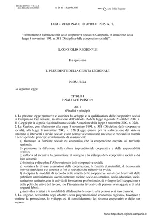 LEGGE REGIONALE 10 APRILE 2015, N. 7.
“Promozione e valorizzazione delle cooperative sociali in Campania, in attuazione della
legge 8 novembre 1991, n. 381 (Disciplina delle cooperative sociali).”.
IL CONSIGLIO REGIONALE
Ha approvato
IL PRESIDENTE DELLA GIUNTA REGIONALE
PROMULGA
La seguente legge:
TITOLO I
FINALITA’ E PRINCIPI
Art. 1
(Finalità e principi)
1. La presente legge promuove e valorizza lo sviluppo e la qualificazione delle cooperative sociali
in Campania o loro consorzi, in attuazione dell’articolo 16 della legge regionale 23 ottobre 2007, n.
11 (Legge per la dignità e la cittadinanza sociale. Attuazione della legge 8 novembre 2000, n. 328).
2. La Regione, con riferimento alla legge 8 novembre 1991, n. 381 (Disciplina delle cooperative
sociali), alla legge 8 novembre 2000, n. 328 (Legge quadro per la realizzazione del sistema
integrato di interventi e servizi sociali) e alle normative comunitarie nazionali e regionali in materia
e nel rispetto del principio costituzionale di sussidiarietà:
a) riconosce la funzione sociale ed economica che la cooperazione esercita sul territorio
regionale;
b) promuove la diffusione della cultura imprenditoriale cooperativa e della responsabilità
sociale;
c) rafforza ed incentiva la promozione, il sostegno e lo sviluppo delle cooperative sociali e dei
loro consorzi;
d) istituisce e disciplina l’Albo regionale delle cooperative sociali;
e) valorizza le diverse espressioni della cooperazione, le finalità di mutualità, di democrazia
interna partecipata e di assenza di fini di speculazione nell'attività svolta;
f) disciplina le modalità di raccordo delle attività delle cooperative sociali con le attività delle
pubbliche amministrazioni aventi contenuto sociale, socio-assistenziale, socio-educativo, socio-
sanitario e sanitario, con le attività di formazione professionale, di sviluppo dell’occupazione e
delle politiche attive del lavoro, con l’inserimento lavorativo di persone svantaggiate e di altri
soggetti deboli;
g) individua i criteri e le modalità di affidamento dei servizi alla persona o ai loro consorzi.
3. La Regione, nell'ambito degli obiettivi della programmazione economica regionale, favorisce e
sostiene la promozione, lo sviluppo ed il consolidamento del sistema cooperativo e delle sue
imprese.
fonte: http://burc.regione.campania.it
n. 24 del 13 Aprile 2015
 
