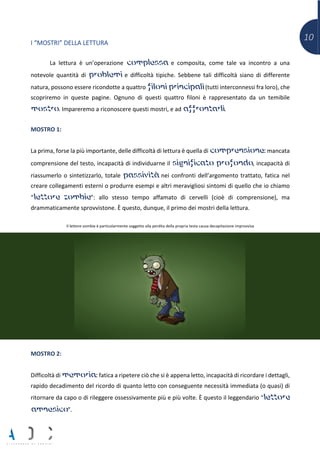 10I “MOSTRI” DELLA LETTURA
La lettura è un’operazione complessa e composita, come tale va incontro a una
notevole quantità di problemi e difficoltà tipiche. Sebbene tali difficoltà siano di differente
natura, possono essere ricondotte a quattro filoni principali (tutti interconnessi fra loro), che
scopriremo in queste pagine. Ognuno di questi quattro filoni è rappresentato da un temibile
mostro. Impareremo a riconoscere questi mostri, e ad affrontarli.
MOSTRO 1:
La prima, forse la più importante, delle difficoltà di lettura è quella di comprensione: mancata
comprensione del testo, incapacità di individuarne il significato profondo, incapacità di
riassumerlo o sintetizzarlo, totale passività nei confronti dell’argomento trattato, fatica nel
creare collegamenti esterni o produrre esempi e altri meravigliosi sintomi di quello che io chiamo
“lettore zombie”: allo stesso tempo affamato di cervelli (cioè di comprensione), ma
drammaticamente sprovvistone. È questo, dunque, il primo dei mostri della lettura.
Il lettore-zombie è particolarmente soggetto alla perdita della propria testa causa decapitazione improvvisa
MOSTRO 2:
Difficoltà di memoria: fatica a ripetere ciò che si è appena letto, incapacità di ricordare i dettagli,
rapido decadimento del ricordo di quanto letto con conseguente necessità immediata (o quasi) di
ritornare da capo o di rileggere ossessivamente più e più volte. È questo il leggendario “lettore
amnesico”.
 