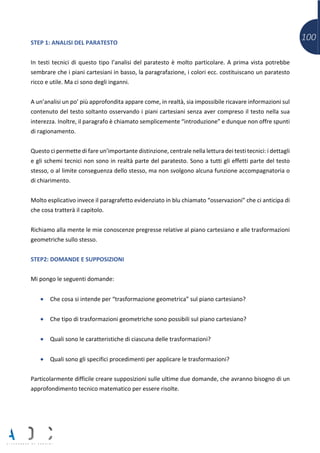 100STEP 1: ANALISI DEL PARATESTO
In testi tecnici di questo tipo l’analisi del paratesto è molto particolare. A prima vista potrebbe
sembrare che i piani cartesiani in basso, la paragrafazione, i colori ecc. costituiscano un paratesto
ricco e utile. Ma ci sono degli inganni.
A un’analisi un po’ più approfondita appare come, in realtà, sia impossibile ricavare informazioni sul
contenuto del testo soltanto osservando i piani cartesiani senza aver compreso il testo nella sua
interezza. Inoltre, il paragrafo è chiamato semplicemente “introduzione” e dunque non offre spunti
di ragionamento.
Questo ci permette di fare un’importante distinzione, centrale nella lettura dei testi tecnici: i dettagli
e gli schemi tecnici non sono in realtà parte del paratesto. Sono a tutti gli effetti parte del testo
stesso, o al limite conseguenza dello stesso, ma non svolgono alcuna funzione accompagnatoria o
di chiarimento.
Molto esplicativo invece il paragrafetto evidenziato in blu chiamato “osservazioni” che ci anticipa di
che cosa tratterà il capitolo.
Richiamo alla mente le mie conoscenze pregresse relative al piano cartesiano e alle trasformazioni
geometriche sullo stesso.
STEP2: DOMANDE E SUPPOSIZIONI
Mi pongo le seguenti domande:
• Che cosa si intende per “trasformazione geometrica” sul piano cartesiano?
• Che tipo di trasformazioni geometriche sono possibili sul piano cartesiano?
• Quali sono le caratteristiche di ciascuna delle trasformazioni?
• Quali sono gli specifici procedimenti per applicare le trasformazioni?
Particolarmente difficile creare supposizioni sulle ultime due domande, che avranno bisogno di un
approfondimento tecnico matematico per essere risolte.
 