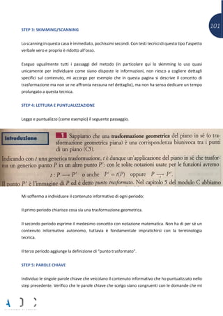 101STEP 3: SKIMMING/SCANNING
Lo scanning in questo caso è immediato, pochissimi secondi. Con testi tecnici di questo tipo l’aspetto
verbale vero e proprio è ridotto all’osso.
Eseguo ugualmente tutti i passaggi del metodo (in particolare qui lo skimming lo uso quasi
unicamente per individuare come siano disposte le informazioni, non riesco a cogliere dettagli
specifici sul contenuto, mi accorgo per esempio che in questa pagina si descrive il concetto di
trasformazione ma non se ne affronta nessuna nel dettaglio), ma non ha senso dedicare un tempo
prolungato a questa tecnica.
STEP 4: LETTURA E PUNTUALIZZAZIONE
Leggo e puntualizzo (come esempio) il seguente passaggio.
Mi soffermo a individuare il contenuto informativo di ogni periodo:
Il primo periodo chiarisce cosa sia una trasformazione geometrica.
Il secondo periodo esprime il medesimo concetto con notazione matematica. Non ha di per sé un
contenuto informativo autonomo, tuttavia è fondamentale impratichirsi con la terminologia
tecnica.
Il terzo periodo aggiunge la definizione di “punto trasformato”.
STEP 5: PAROLE CHIAVE
Individuo le singole parole chiave che veicolano il contenuto informativo che ho puntualizzato nello
step precedente. Verifico che le parole chiave che scelgo siano congruenti con le domande che mi
 