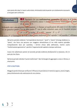 102sono posto allo step 2 e lavoro sulla sintesi, eliminando tutte le parole non strettamente necessarie
al recupero del contenuto.
Nel primo periodo evidenzio “corrispondenza biunivoca”, “punti” e “piano” (rimango dubbioso su
“piano”, che forse una persona con maggiore dimestichezza di me nella materia potrebbe
tranquillamente dare per scontato), i termini chiave della definizione, mentre scarto
“trasformazione geometrica”, perché è l’argomento del capitolo e dunque sottinteso.
Invece che sottolineare parole nel secondo periodo evidenzio direttamente la notazione, che mi
pare più che chiara.
Nel terzo periodo individuo “punto trasformato”. Non ho bisogno di aggiungere a cosa si riferisca, è
chiarissimo.
STEP 6: RILETTURA
Rileggo le parole chiave per verificarne l’efficacia e la persistenza in memoria oppure, ancora meglio,
passo direttamente alla realizzazione di uno schema.
 
