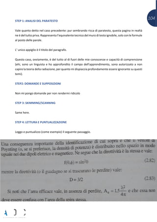 104STEP 1: ANALISI DEL PARATESTO
Vale quanto detto nel caso precedente: pur sembrando ricca di paratesto, questa pagina in realtà
ne è del tutto priva. Rappresenta l’equivalente tecnico del muro di testo ignobile, solo con le formule
al posto delle parole.
L’ unico appiglio è il titolo del paragrafo.
Questo caso, ovviamente, è del tutto al di fuori delle mie conoscenze e capacità di comprensione
(ehi, sono un linguista e ho approfondito il campo dell’apprendimento, sono autorizzato a non
capire la teoria della radiazione, per quanto mi dispiaccia profondamente essere ignorante su questi
temi).
STEP2: DOMANDE E SUPPOSIZIONI
Non mi pongo domande per non rendermi ridicolo
STEP 3: SKIMMING/SCANNING
Same here.
STEP 4: LETTURA E PUNTUALIZZAZIONE
Leggo e puntualizzo (come esempio) il seguente passaggio.
 