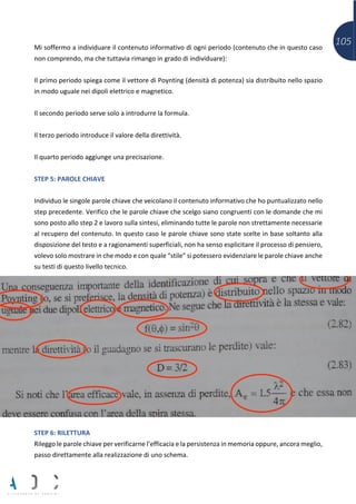 105Mi soffermo a individuare il contenuto informativo di ogni periodo (contenuto che in questo caso
non comprendo, ma che tuttavia rimango in grado di individuare):
Il primo periodo spiega come il vettore di Poynting (densità di potenza) sia distribuito nello spazio
in modo uguale nei dipoli elettrico e magnetico.
Il secondo periodo serve solo a introdurre la formula.
Il terzo periodo introduce il valore della direttività.
Il quarto periodo aggiunge una precisazione.
STEP 5: PAROLE CHIAVE
Individuo le singole parole chiave che veicolano il contenuto informativo che ho puntualizzato nello
step precedente. Verifico che le parole chiave che scelgo siano congruenti con le domande che mi
sono posto allo step 2 e lavoro sulla sintesi, eliminando tutte le parole non strettamente necessarie
al recupero del contenuto. In questo caso le parole chiave sono state scelte in base soltanto alla
disposizione del testo e a ragionamenti superficiali, non ha senso esplicitare il processo di pensiero,
volevo solo mostrare in che modo e con quale “stile” si potessero evidenziare le parole chiave anche
su testi di questo livello tecnico.
STEP 6: RILETTURA
Rileggo le parole chiave per verificarne l’efficacia e la persistenza in memoria oppure, ancora meglio,
passo direttamente alla realizzazione di uno schema.
 