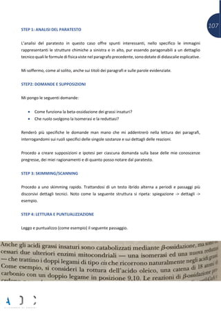 107STEP 1: ANALISI DEL PARATESTO
L’analisi del paratesto in questo caso offre spunti interessanti, nello specifico le immagini
rappresentanti le strutture chimiche a sinistra e in alto, pur essendo paragonabili a un dettaglio
tecnico quali le formule di fisica viste nel paragrafo precedente, sono dotate di didascalie esplicative.
Mi soffermo, come al solito, anche sui titoli dei paragrafi e sulle parole evidenziate.
STEP2: DOMANDE E SUPPOSIZIONI
Mi pongo le seguenti domande:
• Come funziona la beta-ossidazione dei grassi insaturi?
• Che ruolo svolgono la Isomerasi e la reduttasi?
Renderò più specifiche le domande man mano che mi addentrerò nella lettura dei paragrafi,
interrogandomi sui ruoli specifici delle singole sostanze e sui dettagli delle reazioni.
Procedo a creare supposizioni e ipotesi per ciascuna domanda sulla base delle mie conoscenze
pregresse, dei miei ragionamenti e di quanto posso notare dal paratesto.
STEP 3: SKIMMING/SCANNING
Procedo a uno skimming rapido. Trattandosi di un testo ibrido alterna a periodi e passaggi più
discorsivi dettagli tecnici. Noto come la seguente struttura si ripeta: spiegazione -> dettagli ->
esempio.
STEP 4: LETTURA E PUNTUALIZZAZIONE
Leggo e puntualizzo (come esempio) il seguente passaggio.
 