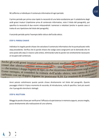 108Mi soffermo a individuare il contenuto informativo di ogni periodo:
Il primo periodo per prima cosa ripete la necessità di una beta-ossidazione per il catabolismo degli
acidi grassi insaturi (ripetizione priva di contenuto informativo, visto il titolo del paragrafo), poi
specifica la necessità di due enzimi mitocondriali: isomerasi e reduttasi (anche in questo caso si
tratta di una ripetizione del titolo del paragrafo).
Il secondo periodo porta l’esempio della rottura dell’acido oleico.
STEP 5: PAROLE CHIAVE
Individuo le singole parole chiave che veicolano il contenuto informativo che ho puntualizzato nello
step precedente. Verifico che le parole chiave che scelgo siano congruenti con le domande che mi
sono posto allo step 2 e lavoro sulla sintesi, eliminando tutte le parole non strettamente necessarie
al recupero del contenuto.
Avrei potuto sottolineare queste parole chiave direttamente nel titolo del paragrafo. Questo
passaggio infatti è il tipico momento di raccordo, di introduzione, nulla di specifico. Sarà più avanti
che il paragrafo elencherà i dettagli.
STEP 6: RILETTURA
Rileggo le parole chiave per verificarne l’efficacia e la persistenza in memoria oppure, ancora meglio,
passo direttamente alla realizzazione di uno schema.
 