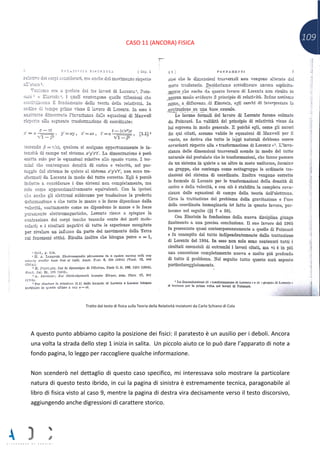 109CASO 11 (ANCORA) FISICA
Tratto dal testo di fisica sulla Teoria della Relatività inviatomi da Carlo Schiano di Cola
A questo punto abbiamo capito la posizione dei fisici: il paratesto è un ausilio per i deboli. Ancora
una volta la strada dello step 1 inizia in salita. Un piccolo aiuto ce lo può dare l’apparato di note a
fondo pagina, lo leggo per raccogliere qualche informazione.
Non scenderò nel dettaglio di questo caso specifico, mi interessava solo mostrare la particolare
natura di questo testo ibrido, in cui la pagina di sinistra è estremamente tecnica, paragonabile al
libro di fisica visto al caso 9, mentre la pagina di destra vira decisamente verso il testo discorsivo,
aggiungendo anche digressioni di carattere storico.
 