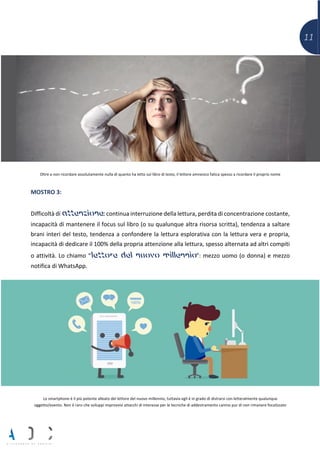 11
Oltre a non ricordare assolutamente nulla di quanto ha letto sul libro di testo, il lettore amnesico fatica spesso a ricordare il proprio nome
MOSTRO 3:
Difficoltà di attenzione:continua interruzione della lettura, perdita di concentrazione costante,
incapacità di mantenere il focus sul libro (o su qualunque altra risorsa scritta), tendenza a saltare
brani interi del testo, tendenza a confondere la lettura esplorativa con la lettura vera e propria,
incapacità di dedicare il 100% della propria attenzione alla lettura, spesso alternata ad altri compiti
o attività. Lo chiamo “lettore del nuovo millennio”: mezzo uomo (o donna) e mezzo
notifica di WhatsApp.
Lo smartphone è il più potente alleato del lettore del nuovo millennio, tuttavia egli è in grado di distrarsi con letteralmente qualunque
oggetto/evento. Non è raro che sviluppi improvvisi attacchi di interesse per le tecniche di addestramento canino pur di non rimanere focalizzato
 
