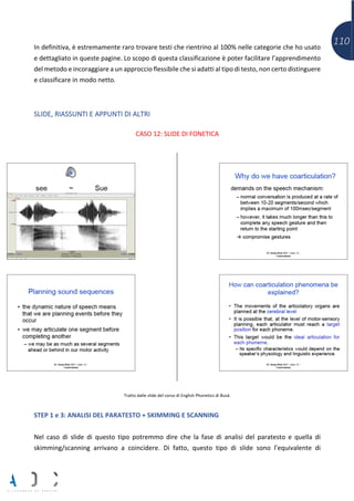 110In definitiva, è estremamente raro trovare testi che rientrino al 100% nelle categorie che ho usato
e dettagliato in queste pagine. Lo scopo di questa classificazione è poter facilitare l’apprendimento
del metodo e incoraggiare a un approccio flessibile che si adatti al tipo di testo, non certo distinguere
e classificare in modo netto.
SLIDE, RIASSUNTI E APPUNTI DI ALTRI
CASO 12: SLIDE DI FONETICA
Tratto dalle slide del corso di English Phonetics di Busà.
STEP 1 e 3: ANALISI DEL PARATESTO + SKIMMING E SCANNING
Nel caso di slide di questo tipo potremmo dire che la fase di analisi del paratesto e quella di
skimming/scanning arrivano a coincidere. Di fatto, questo tipo di slide sono l’equivalente di
 
