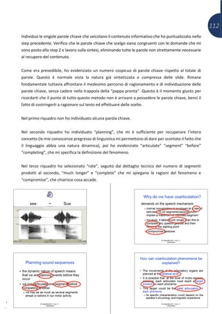 112
Individuo le singole parole chiave che veicolano il contenuto informativo che ho puntualizzato nello
step precedente. Verifico che le parole chiave che scelgo siano congruenti con le domande che mi
sono posto allo step 2 e lavoro sulla sintesi, eliminando tutte le parole non strettamente necessarie
al recupero del contenuto.
Come era prevedibile, ho evidenziato un numero cospicuo di parole chiave rispetto al totale di
parole. Questo è normale vista la natura già sintetizzata e compressa delle slide. Rimane
fondamentale tuttavia affrontare il medesimo percorso di ragionamento e di individuazione delle
parole chiave, senza cadere nella trappola della “pappa pronta”. Questo è il momento giusto per
ricordarti che il punto di tutto questo metodo non è arrivare a possedere le parole chiave, bensì il
fatto di costringerti a ragionare sul testo ed effettuare delle scelte.
Nel primo riquadro non ho individuato alcuna parola chiave.
Nel secondo riquadro ho individuato “planning”, che mi è sufficiente per recuperare l’intero
concetto (le mie conoscenze pregresse di linguistica mi permettono di dare per scontato il fatto che
il linguaggio abbia una natura dinamica), poi ho evidenziato “articulate” “segment” “before”
“completing”, che mi specifica la definizione del fenomeno.
Nel terzo riquadro ho selezionato “rate”, seguito dal dettaglio tecnico del numero di segmenti
prodotti al secondo, “much longer” e “complete” che mi spiegano le ragioni del fenomeno e
“compromise”, che chiarisce cosa accade.
 