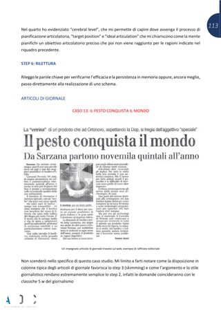 113Nel quarto ho evidenziato “cerebral level”, che mi permette di capire dove avvenga il processo di
pianificazione articolatoria, “target position” e “ideal articulation” che mi chiariscono come la mente
pianifichi un obiettivo articolatorio preciso che poi non viene raggiunto per le ragioni indicate nel
riquadro precedente.
STEP 6: RILETTURA
Rileggo le parole chiave per verificarne l’efficacia e la persistenza in memoria oppure, ancora meglio,
passo direttamente alla realizzazione di uno schema.
ARTICOLI DI GIORNALE
CASO 13: IL PESTO CONQUISTA IL MONDO
Un impegnato articolo di giornale trovato sul web, esempio di raffinato editoriale
Non scenderò nello specifico di questo caso studio. Mi limito a farti notare come la disposizione in
colonne tipica degli articoli di giornale favorisca lo step 3 (skimming) e come l’argomento e lo stile
giornalistico rendano estremamente semplice lo step 2, infatti le domande coincideranno con le
classiche 5 w del giornalismo
 