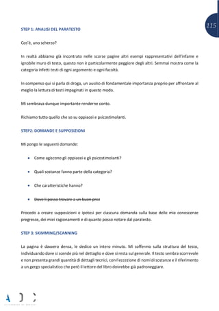 115STEP 1: ANALISI DEL PARATESTO
Cos’è, uno scherzo?
In realtà abbiamo già incontrato nelle scorse pagine altri esempi rappresentativi dell’infame e
ignobile muro di testo, questo non è particolarmente peggiore degli altri. Semmai mostra come la
categoria infetti testi di ogni argomento e ogni facoltà.
In compenso qui si parla di droga, un ausilio di fondamentale importanza proprio per affrontare al
meglio la lettura di testi impaginati in questo modo.
Mi sembrava dunque importante renderne conto.
Richiamo tutto quello che so su oppiacei e psicostimolanti.
STEP2: DOMANDE E SUPPOSIZIONI
Mi pongo le seguenti domande:
• Come agiscono gli oppiacei e gli psicostimolanti?
• Quali sostanze fanno parte della categoria?
• Che caratteristiche hanno?
• Dove li posso trovare a un buon prez
Procedo a creare supposizioni e ipotesi per ciascuna domanda sulla base delle mie conoscenze
pregresse, dei miei ragionamenti e di quanto posso notare dal paratesto.
STEP 3: SKIMMING/SCANNING
La pagina è davvero densa, le dedico un intero minuto. Mi soffermo sulla struttura del testo,
individuando dove si scende più nel dettaglio e dove si resta sul generale. Il testo sembra scorrevole
e non presenta grandi quantità di dettagli tecnici, con l’eccezione di nomi di sostanze e il riferimento
a un gergo specialistico che però il lettore del libro dovrebbe già padroneggiare.
 
