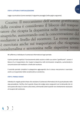 116STEP 4: LETTURA E PUNTUALIZZAZIONE
Leggo e puntualizzo (come esempio) il seguente passaggio (nella pagina seguente).
Mi soffermo a individuare il contenuto informativo di ogni periodo:
Il primo periodo esplicita il funzionamento della cocaina e della sua azione “gratificante”, ovvero il
blocco di un trasportatore che ricapta la dopamina nelle terminazioni sinaptiche, aumentando la
concentrazione del mediatore a livello del recettore.
Il secondo periodo completa la spiegazione aggiungendo che lo stesso meccanismo è esercitato
anche sui trasportatori della noradrenalina e serotonina.
STEP 5: PAROLE CHIAVE
Individuo le singole parole chiave che veicolano il contenuto informativo che ho puntualizzato nello
step precedente. Verifico che le parole chiave che scelgo siano congruenti con le domande che mi
sono posto allo step 2 e lavoro sulla sintesi, eliminando tutte le parole non strettamente necessarie
al recupero del contenuto.
 