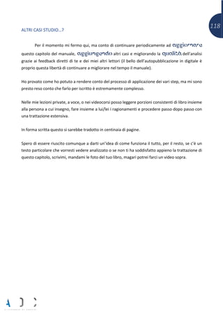 118
ALTRI CASI STUDIO…?
Per il momento mi fermo qui, ma conto di continuare periodicamente ad aggiornare
questo capitolo del manuale, aggiungendo altri casi e migliorando la qualità dell’analisi
grazie ai feedback diretti di te e dei miei altri lettori (il bello dell’autopubblicazione in digitale è
proprio questa libertà di continuare a migliorare nel tempo il manuale).
Ho provato come ho potuto a rendere conto del processo di applicazione dei vari step, ma mi sono
presto reso conto che farlo per iscritto è estremamente complesso.
Nelle mie lezioni private, a voce, o nei videocorsi posso leggere porzioni consistenti di libro insieme
alla persona a cui insegno, fare insieme a lui/lei i ragionamenti e procedere passo dopo passo con
una trattazione estensiva.
In forma scritta questo si sarebbe tradotto in centinaia di pagine.
Spero di essere riuscito comunque a darti un’idea di come funziona il tutto, per il resto, se c’è un
testo particolare che vorresti vedere analizzato o se non ti ha soddisfatto appieno la trattazione di
questo capitolo, scrivimi, mandami le foto del tuo libro, magari potrei farci un video sopra.
 
