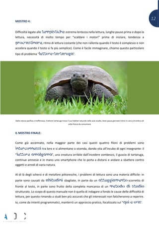 12MOSTRO 4:
Difficoltà legate alle tempistiche: estrema lentezza nella lettura, lunghe pause prima e dopo la
lettura, necessità di molto tempo per “scaldare i motori” prima di iniziare, tendenza a
procrastinare, ritmo di lettura costante (che non rallenta quando il testo è complesso e non
accelera quando il testo si fa più semplice). Come è facile immaginare, chiamo questo particolare
tipo di problema “lettore-tartaruga”.
Dalla natura pacifica e inoffensiva, il lettore-tartaruga trova il suo habitat naturale nelle aule studio, dove passa giornate intere in cerca di ombra ed
erba fresca da consumare
IL MOSTRO FINALE:
Come già accennato, nella maggior parte dei casi questi quattro filoni di problemi sono
interconnessi tra loro e si alimentano a vicenda, dando vita all’incubo di ogni insegnante: il
“lettore amalgama”, una creatura orribile dall’incedere zombesco, il guscio di tartaruga,
continue amnesie e in mano uno smartphone che lo porta a distarsi e andare a sbattere contro
oggetti e arredi di varia natura.
Al di là degli scherzi e di metafore pittoresche, i problemi di lettura sono una materia difficile: in
parte sono causati da abitudini sbagliate, in parte da un atteggiamento scorretto di
fronte al testo, in parte sono frutto della completa mancanza di un metodo di studio
strutturato. Lo scopo di questo manuale non è quello di indagare a fondo le cause delle difficoltà di
lettura, per questo rimando a studi ben più accurati che gli interessati non faticheranno a reperire.
Io, come da intenti programmatici, manterrò un approccio pratico, focalizzato sul “qui e ora”.
 
