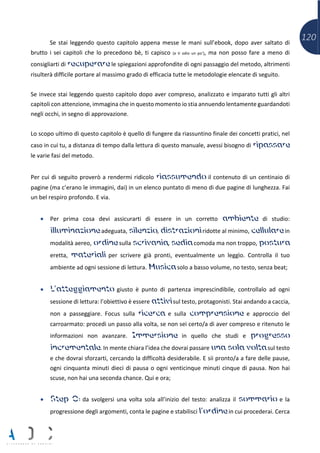 120Se stai leggendo questo capitolo appena messe le mani sull’ebook, dopo aver saltato di
brutto i sei capitoli che lo precedono bè, ti capisco (e ti odio un po’), ma non posso fare a meno di
consigliarti di recuperare le spiegazioni approfondite di ogni passaggio del metodo, altrimenti
risulterà difficile portare al massimo grado di efficacia tutte le metodologie elencate di seguito.
Se invece stai leggendo questo capitolo dopo aver compreso, analizzato e imparato tutti gli altri
capitoli con attenzione, immagina che in questo momento io stia annuendo lentamente guardandoti
negli occhi, in segno di approvazione.
Lo scopo ultimo di questo capitolo è quello di fungere da riassuntino finale dei concetti pratici, nel
caso in cui tu, a distanza di tempo dalla lettura di questo manuale, avessi bisogno di ripassare
le varie fasi del metodo.
Per cui di seguito proverò a rendermi ridicolo riassumendo il contenuto di un centinaio di
pagine (ma c’erano le immagini, dai) in un elenco puntato di meno di due pagine di lunghezza. Fai
un bel respiro profondo. E via.
• Per prima cosa devi assicurarti di essere in un corretto ambiente di studio:
illuminazione adeguata, silenzio, distrazioni ridotte al minimo, cellulare in
modalità aereo, ordine sulla scrivania, sedia comoda ma non troppo, postura
eretta, materiali per scrivere già pronti, eventualmente un leggìo. Controlla il tuo
ambiente ad ogni sessione di lettura. Musica solo a basso volume, no testo, senza beat;
• L’atteggiamento giusto è punto di partenza imprescindibile, controllalo ad ogni
sessione di lettura: l’obiettivo è essere attivi sul testo, protagonisti. Stai andando a caccia,
non a passeggiare. Focus sulla ricerca e sulla comprensione e approccio del
carroarmato: procedi un passo alla volta, se non sei certo/a di aver compreso e ritenuto le
informazioni non avanzare. Immersione in quello che studi e progresso
incrementale. In mente chiara l’idea che dovrai passare una sola volta sul testo
e che dovrai sforzarti, cercando la difficoltà desiderabile. E sii pronto/a a fare delle pause,
ogni cinquanta minuti dieci di pausa o ogni venticinque minuti cinque di pausa. Non hai
scuse, non hai una seconda chance. Qui e ora;
• Step 0: da svolgersi una volta sola all’inizio del testo: analizza il sommario e la
progressione degli argomenti, conta le pagine e stabilisci l’ordine in cui procederai. Cerca
 