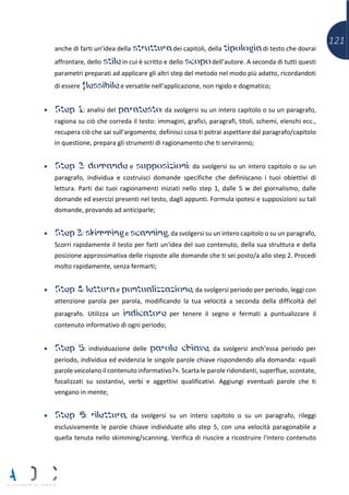 121
anche di farti un’idea della struttura dei capitoli, della tipologia di testo che dovrai
affrontare, dello stile in cui è scritto e dello scopo dell’autore. A seconda di tutti questi
parametri preparati ad applicare gli altri step del metodo nel modo più adatto, ricordandoti
di essere flessibile e versatile nell’applicazione, non rigido e dogmatico;
• Step 1: analisi del paratesto: da svolgersi su un intero capitolo o su un paragrafo,
ragiona su ciò che correda il testo: immagini, grafici, paragrafi, titoli, schemi, elenchi ecc.,
recupera ciò che sai sull'argomento, definisci cosa ti potrai aspettare dal paragrafo/capitolo
in questione, prepara gli strumenti di ragionamento che ti serviranno;
• Step 2: domande e supposizioni: da svolgersi su un intero capitolo o su un
paragrafo, individua e costruisci domande specifiche che definiscano i tuoi obiettivi di
lettura. Parti dai tuoi ragionamenti iniziati nello step 1, dalle 5 w del giornalismo, dalle
domande ed esercizi presenti nel testo, dagli appunti. Formula ipotesi e supposizioni su tali
domande, provando ad anticiparle;
• Step 3: skimming e scanning, da svolgersi su un intero capitolo o su un paragrafo,
Scorri rapidamente il testo per farti un'idea del suo contenuto, della sua struttura e della
posizione approssimativa delle risposte alle domande che ti sei posto/a allo step 2. Procedi
molto rapidamente, senza fermarti;
• Step 4: lettura e puntualizzazione, da svolgersi periodo per periodo, leggi con
attenzione parola per parola, modificando la tua velocità a seconda della difficoltà del
paragrafo. Utilizza un indicatore per tenere il segno e fermati a puntualizzare il
contenuto informativo di ogni periodo;
• Step 5: individuazione delle parole chiave, da svolgersi anch’essa periodo per
periodo, individua ed evidenzia le singole parole chiave rispondendo alla domanda: «quali
parole veicolano il contenuto informativo?». Scarta le parole ridondanti, superflue, scontate,
focalizzati su sostantivi, verbi e aggettivi qualificativi. Aggiungi eventuali parole che ti
vengano in mente;
• Step 6: rilettura, da svolgersi su un intero capitolo o su un paragrafo, rileggi
esclusivamente le parole chiave individuate allo step 5, con una velocità paragonabile a
quella tenuta nello skimming/scanning. Verifica di riuscire a ricostruire l'intero contenuto
 