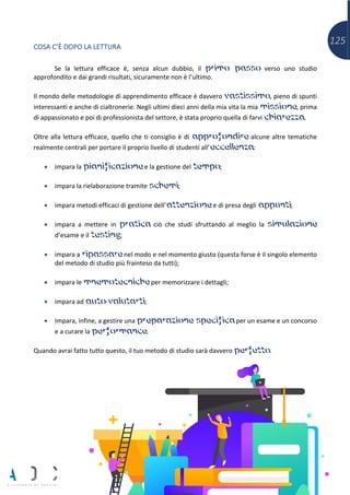 125COSA C’È DOPO LA LETTURA
Se la lettura efficace è, senza alcun dubbio, il primo passo verso uno studio
approfondito e dai grandi risultati, sicuramente non è l’ultimo.
Il mondo delle metodologie di apprendimento efficace è davvero vastissimo, pieno di spunti
interessanti e anche di cialtronerie. Negli ultimi dieci anni della mia vita la mia missione, prima
di appassionato e poi di professionista del settore, è stata proprio quella di farvi chiarezza.
Oltre alla lettura efficace, quello che ti consiglio è di approfondire alcune altre tematiche
realmente centrali per portare il proprio livello di studenti all’eccellenza:
• impara la pianificazione e la gestione del tempo;
• impara la rielaborazione tramite schemi;
• impara metodi efficaci di gestione dell’attenzione e di presa degli appunti;
• impara a mettere in pratica ciò che studi sfruttando al meglio la simulazione
d’esame e il testing;
• impara a ripassare nel modo e nel momento giusto (questa forse è il singolo elemento
del metodo di studio più frainteso da tutti);
• impara le mnemotecniche per memorizzare i dettagli;
• impara ad auto-valutarti;
• Impara, infine, a gestire una preparazione specifica per un esame e un concorso
e a curare la performance.
Quando avrai fatto tutto questo, il tuo metodo di studio sarà davvero perfetto.
 