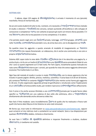 126SISTEMA ADC
E adesso, dopo 125 pagine di divulgazione, è arrivato il momento di una (piccola)
marchetta. Penso di meritarmela, dai.
Da sei anni aiuto studenti di tutte le età, i contesti, e le necessità a trasformare il loro metodo
di studio e ottenere i risultati che cercano, sempre puntando all’eccellenza e allo sviluppo di
conoscenze e competenze vere, non soltanto al passare gli esami col minore sforzo possibile. È il
mio lavoro, oltre che la mia passione e la mia competenza. E lo adoro.
L’ho portato avanti negli anni con lezioni private, tutoraggi, corsi di gruppo, eventi, corsi
nelle scuole, consulenze aziendali e ora, da ormai due anni, con la divulgazione sul web.
Da qualche mese ho aggiunto a questo arsenale di modalità di insegnamento un nuovo
strumento che reputo fenomenale: un videocorso, che è anche una community e una vera e
propria esperienza formativa.
Sistema ADC copre tutte le aree dello studio efficace che ti ho descritto una pagina fa, e
anche di più, e lo fa con un livello di precisione e una qualità senza precedenti (fidati di uno
che i corsi su questi argomenti se li è fatti tutti). Per farti capire, inizialmente questo manuale era
nato come dispensa interna per i corsisti, poi quando ho visto che aveva raggiunto dimensioni
eccessive l’ho trasformato in un libro.
Ogni fase del metodo di studio è curata in modo maniacale, con lo stesso approccio che hai
trovato in queste pagine: diretto, preciso, realistico, scientifico. Il corso base è di 20 ore di lezione,
più contenuti bonus in costante aggiornamento (che mentre scrivo hanno già raggiunto
le 18 ore). Il tutto organizzato seguendo principi di gamification e strutturato come l’esplorazione
di un castello, la Fortezza dello studio, per rendere il percorso coinvolgente e affascinante.
Con il corso si ha anche accesso illimitato a una community privata per la quale faccio video
specifici su richiesta con una cadenza di due volte alla settimana, oltre a rispondere
direttamente alle domande anche attraverso video live.
Non farò il finto modesto: sono incredibilmente fiero di quello che ho realizzato e finora tutti
quelli che hanno dato fiducia al mio Sistema ne sono stati entusiasti.
Mi fermo qui, trovi tutte le informazioni su www.alessandrodeconcini.com/sistema-adc, oppure
puoi scrivermi al mio indirizzo mail o contattarmi sui social network. Sono a tua disposizione per
qualsiasi domanda, dubbio, richiesta o chiarimento.
Se vuoi fare il salto di qualità definitivo e imparare finalmente a studiare, studiare
davvero, ci rivediamo nel castello.
 