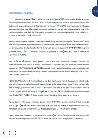 128NON MOLLARE, FUNZIONA!
Non farti spaventare dall’apparente complessità del metodo. So che al primo
impatto può sembrare una forzatura e una complicazione inutile dividere il processo di lettura in
tutti questi step, ma ti chiedo di fidarti di me e provare: funziona. E se invece non ti fidi, cosa
del resto legittima (mai fidarsi degli sconosciuti su internet) buttati sulla bibliografia che trovi nelle
prossime pagine, parti da lì, fai il tuo percorso, prova i vari metodi sulla tua pelle come ho fatto io,
e torna se e quando ti sarai convinto/a).
Non mi sarei messo a elaborare questo metodo (o forse sarebbe meglio dire “assemblare”, visto
che è la fusione rimaneggiata di più approcci differenti e idee di cui non posso vantare la paternità),
né a insegnarlo o divulgarlo sotto forma di manuale se non lo avessi sperimentato in prima
persona, visto in azione su centinaia di persone e confrontato con la letteratura
scientifica in materia.
Per cui tieni duro per i primi giorni, conserva lo schema riassuntivo a portata di mano ed
esercitati tanto. Soprattutto esercitati con continuità: è più efficace, per imparare un metodo del
genere, un approccio distribuito su molti giorni (spacing) rispetto a un accumulo di ore di
esercizio in full immersion (cramming). Segui il consiglio del Sommo Maestro Miyagi: «Dai la cera.
Togli la cera, Daniel San».
Esercitati anche al di fuori dei testi su cui devi studiare, su libri di divulgazione, articoli web,
giornali, riviste, manuali di istruzioni, qualsiasi cosa. Se fai fatica ad esercitare l’intero metodo allo
stesso tempo, provalo intanto a pezzi. Consolida uno step, e poi passa al successivo: non c’è
fretta. Datti un paio di settimane di applicazione quotidiana e l’intero sistema diventerà
una seconda natura. Dopo averlo reso un’abitudine rimarrà con te per sempre.
Spero davvero che questo manuale possa esserti d’aiuto e possa stimolare la tua curiosità
nell’approfondire il mondo vastissimo e affascinante dei metodi di apprendimento efficace,
tenendoti allo stesso tempo lontano/a da pseudoscienze e specchietti per le allodole.
Spero, infine, che il modo in cui l’ho scritto sia risultato funzionale all’obiettivo, che le battutine
stupide e le immagini abbiano reso il tutto meno pesante, e che la mia prosa sia stata chiara.
 