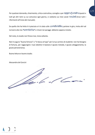 129
Per qualsiasi domanda, chiarimento, critica costruttiva, consiglio o per approfondire questi e
tutti gli altri temi su cui comunico ogni giorno, ci vediamo sui miei canali social (trovi tutti i
riferimenti all’inizio del manuale).
Se quello che hai letto ti è piaciuto e ti è stato utile condividilo, parlane in giro, invita altri ad
iscriversi alla mia newsletter e rimani nei paraggi: abbiamo appena iniziato.
Del resto, lo studio non finisce mai, inizia soltanto.
Non ti auguro “buona fortuna” o “in bocca al lupo” per la tua carriera di studente: non hai bisogno
di fortuna, per raggiungere i tuoi obiettivi ti bastano il giusto metodo, il giusto atteggiamento, la
giusta perseveranza.
Buona lettura e buono studio.
Alessandro de Concini
 